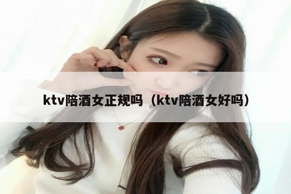 ktv陪酒女正规吗（ktv陪酒女好吗）