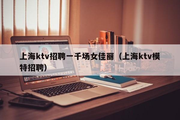 上海ktv招聘一千场女佳丽（上海ktv模特招聘）