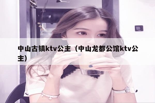 中山古镇ktv公主（中山龙都公馆ktv公主）