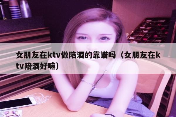 女朋友在ktv做陪酒的靠谱吗（女朋友在ktv陪酒好嘛）