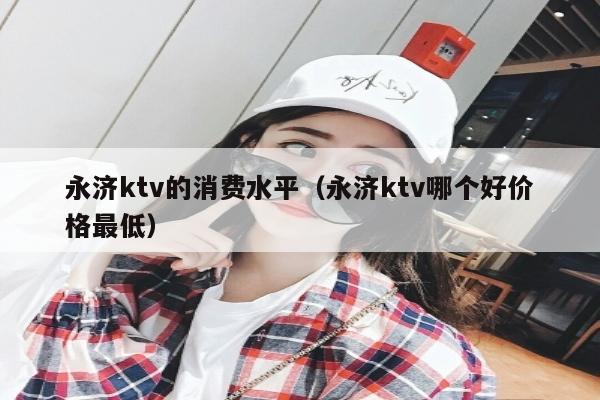 永济ktv的消费水平（永济ktv哪个好价格最低）