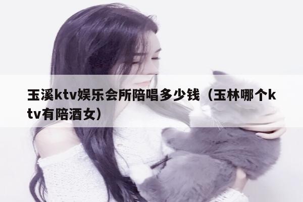 玉溪ktv娱乐会所陪唱多少钱（玉林哪个ktv有陪酒女）
