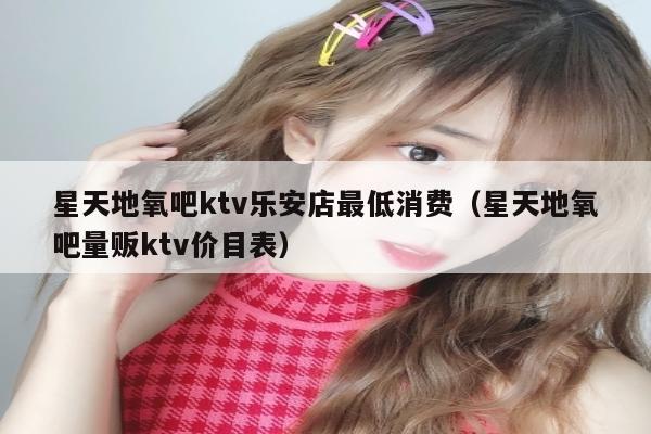 星天地氧吧ktv乐安店最低消费（星天地氧吧量贩ktv价目表）