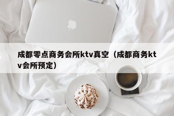 成都零点商务会所ktv真空（成都商务ktv会所预定）