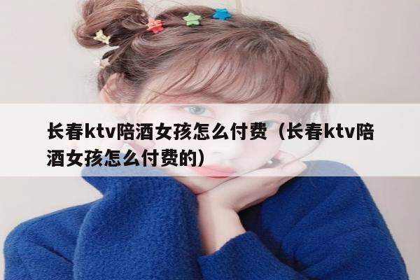 长春ktv陪酒女孩怎么付费（长春ktv陪酒女孩怎么付费的）