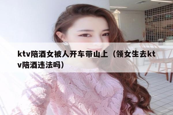 ktv陪酒女被人开车带山上（领女生去ktv陪酒违法吗）