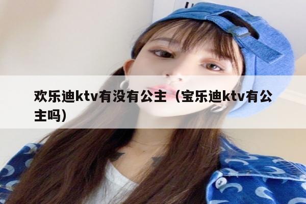 欢乐迪ktv有没有公主（宝乐迪ktv有公主吗）