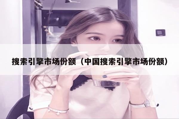搜索引擎市场份额（中国搜索引擎市场份额）