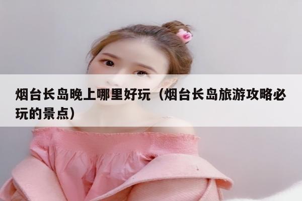 烟台长岛晚上哪里好玩（烟台长岛旅游攻略必玩的景点）