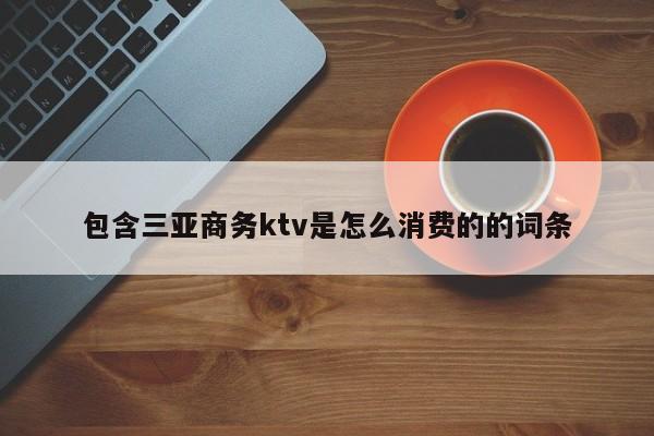 包含三亚商务ktv是怎么消费的的词条