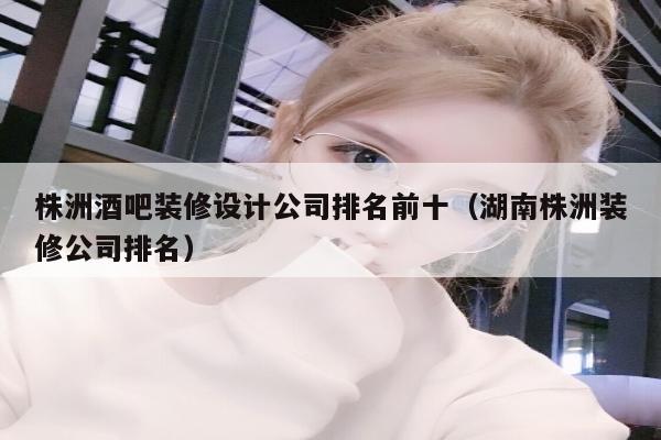 株洲酒吧装修设计公司排名前十（湖南株洲装修公司排名）