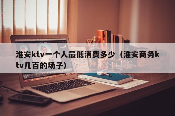 淮安ktv一个人最低消费多少（淮安商务ktv几百的场子）