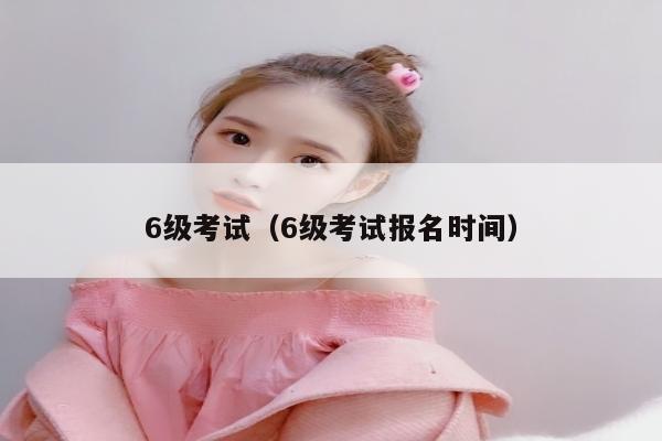 6级考试（6级考试报名时间）