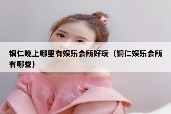 铜仁晚上哪里有娱乐会所好玩（铜仁娱乐会所有哪些）