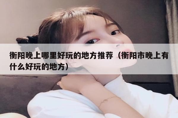 衡阳晚上哪里好玩的地方推荐（衡阳市晚上有什么好玩的地方）