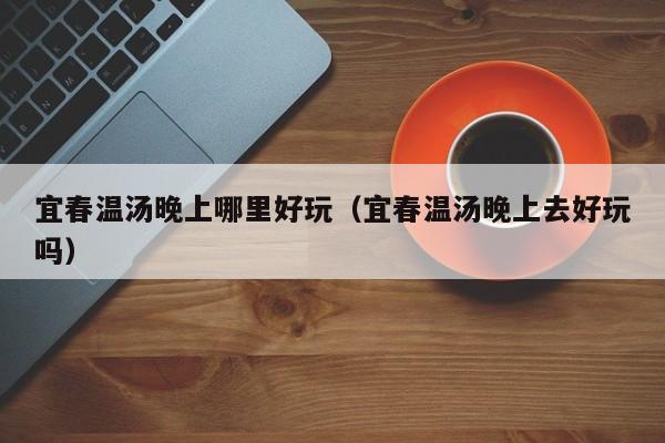 宜春温汤晚上哪里好玩（宜春温汤晚上去好玩吗）