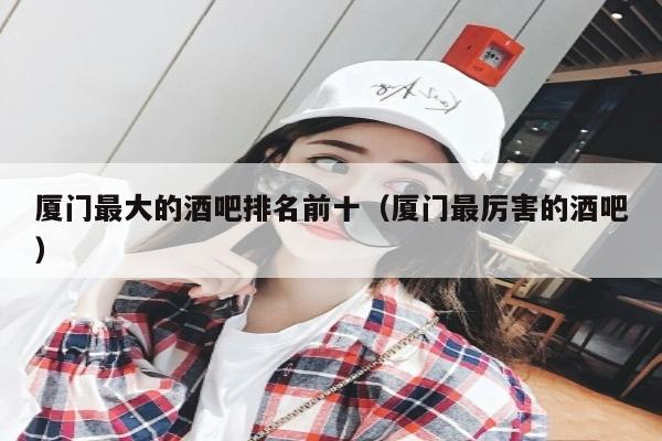 厦门最大的酒吧排名前十（厦门最厉害的酒吧）