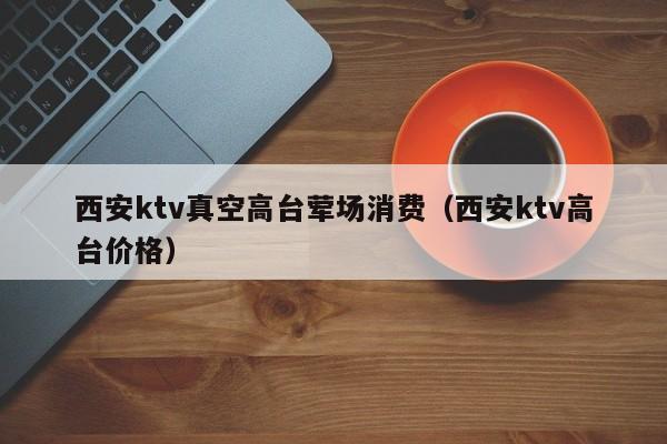 西安ktv真空高台荤场消费（西安ktv高台价格）