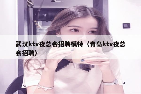 武汉ktv夜总会招聘模特（青岛ktv夜总会招聘）