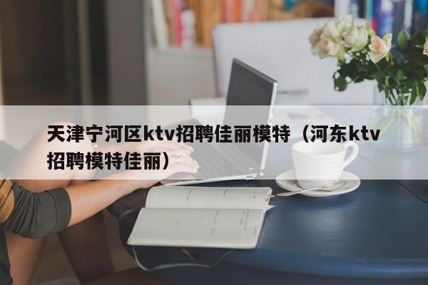 天津宁河区ktv招聘佳丽模特（河东ktv招聘模特佳丽）