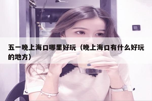五一晚上海口哪里好玩（晚上海口有什么好玩的地方）