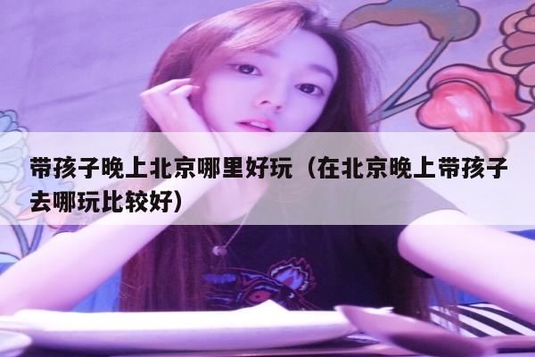 带孩子晚上北京哪里好玩（在北京晚上带孩子去哪玩比较好）