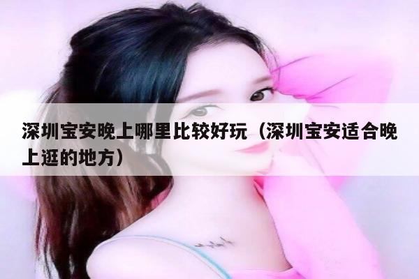深圳宝安晚上哪里比较好玩（深圳宝安适合晚上逛的地方）